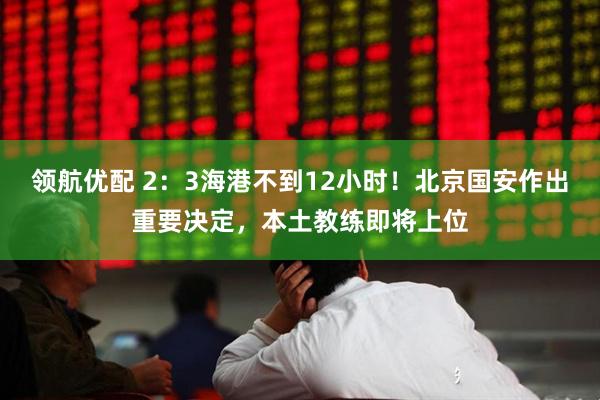 领航优配 2：3海港不到12小时！北京国安作出重要决定，本土教练即将上位