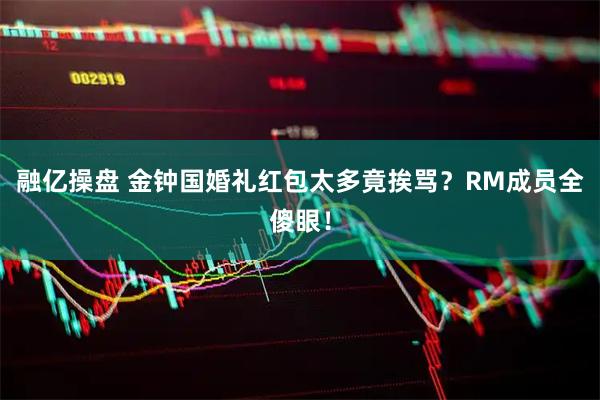 融亿操盘 金钟国婚礼红包太多竟挨骂？RM成员全傻眼！