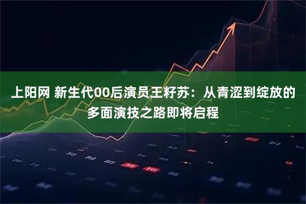 上阳网 新生代00后演员王籽苏：从青涩到绽放的多面演技之路即将启程