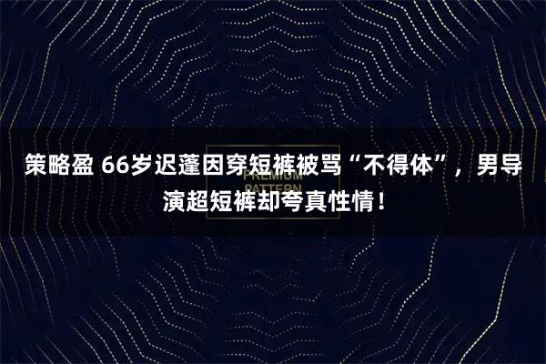 策略盈 66岁迟蓬因穿短裤被骂“不得体”，男导演超短裤却夸真性情！