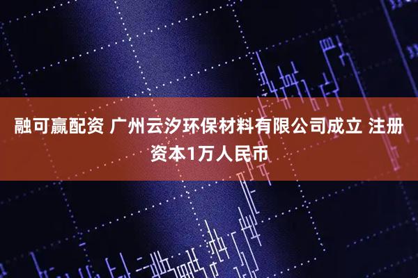 融可赢配资 广州云汐环保材料有限公司成立 注册资本1万人民币