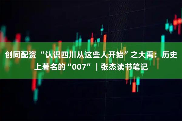 创同配资 “认识四川从这些人开始”之大禹：历史上著名的“007”｜张杰读书笔记