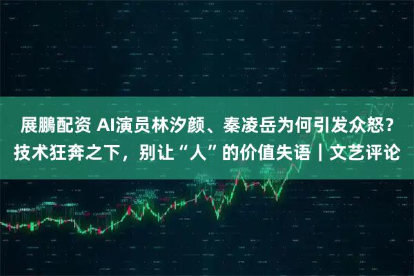 展鵬配资 AI演员林汐颜、秦凌岳为何引发众怒？技术狂奔之下，别让“人”的价值失语｜文艺评论