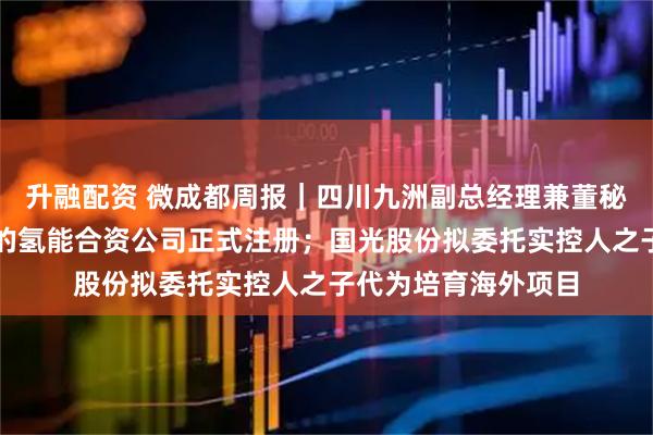 升融配资 微成都周报｜四川九洲副总经理兼董秘辞职；蜀道与丰田的氢能合资公司正式注册；国光股份拟委托实控人之子代为培育海外项目