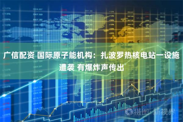 广信配资 国际原子能机构：扎波罗热核电站一设施遭袭 有爆炸声传出