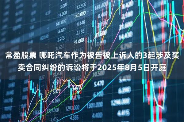常盈股票 哪吒汽车作为被告被上诉人的3起涉及买卖合同纠纷的诉讼将于2025年8月5日开庭