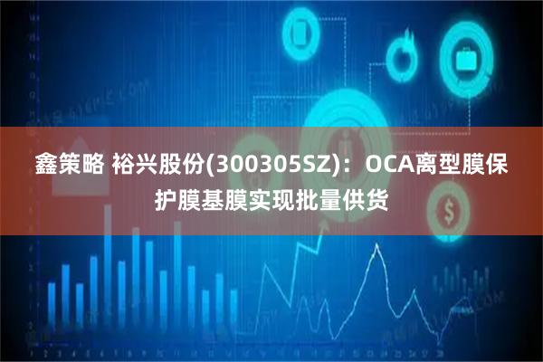 鑫策略 裕兴股份(300305SZ)：OCA离型膜保护膜基膜实现批量供货