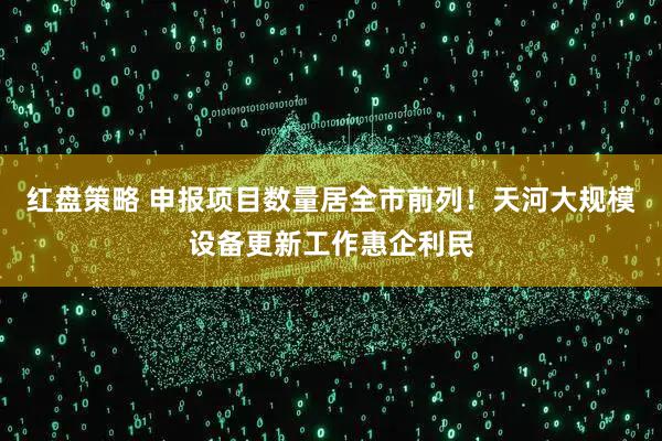 红盘策略 申报项目数量居全市前列!天河大规模设备更新工作惠企利民