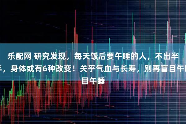 乐配网 研究发现，每天饭后要午睡的人，不出半年，身体或有6种改变！关乎气血与长寿，别再盲目午睡