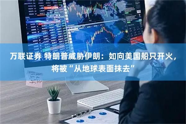 万联证券 特朗普威胁伊朗：如向美国船只开火，将被“从地球表面抹去”