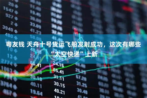 粤友钱 天舟十号货运飞船发射成功，这次有哪些“太空快递”上新